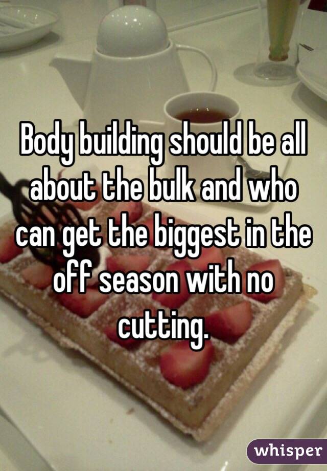 Body building should be all about the bulk and who can get the biggest in the off season with no cutting. 