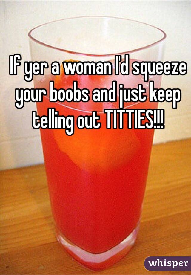 If yer a woman I'd squeeze your boobs and just keep telling out TITTIES!!!