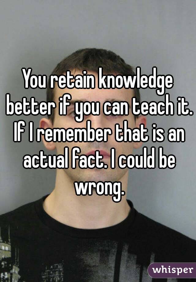 You retain knowledge better if you can teach it. If I remember that is an actual fact. I could be wrong.