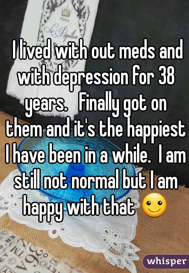   I lived with out meds and with depression for 38 years.   Finally got on them and it's the happiest I have been in a while.  I am still not normal but I am happy with that ☺