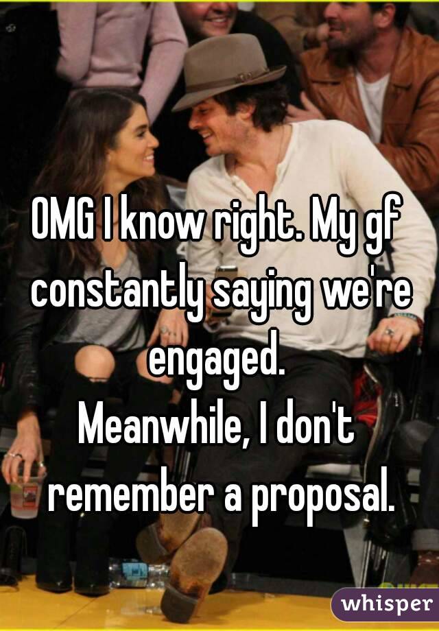 OMG I know right. My gf constantly saying we're engaged. 
Meanwhile, I don't remember a proposal.