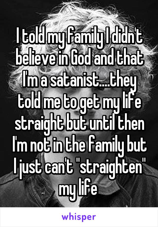 I told my family I didn't believe in God and that I'm a satanist....they told me to get my life straight but until then I'm not in the family but I just can't "straighten" my life 