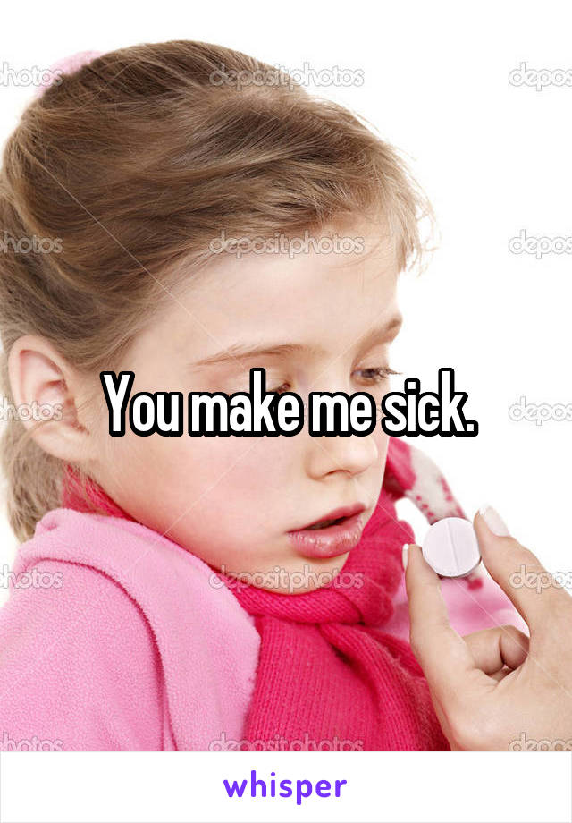 You make me sick.