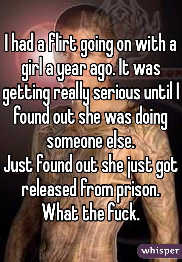 I had a flirt going on with a girl a year ago. It was getting really serious until I found out she was doing someone else. 
Just found out she just got released from prison.
What the fuck. 