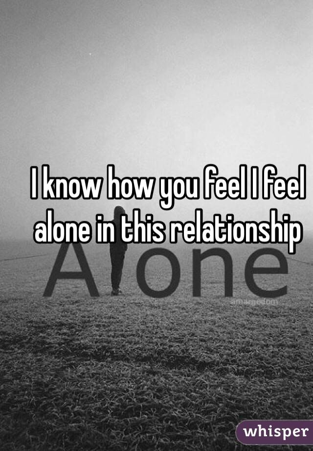 I know how you feel I feel alone in this relationship 