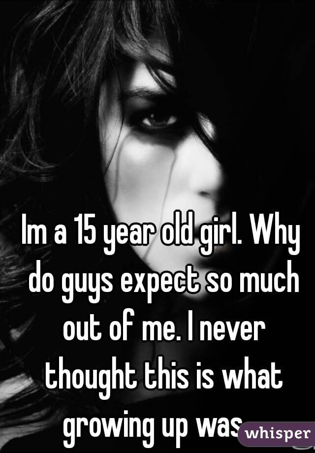 Im a 15 year old girl. Why do guys expect so much out of me. I never thought this is what growing up was... 