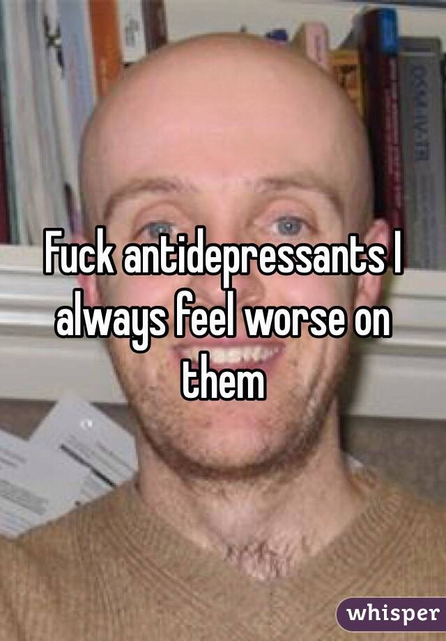 Fuck antidepressants I always feel worse on them 