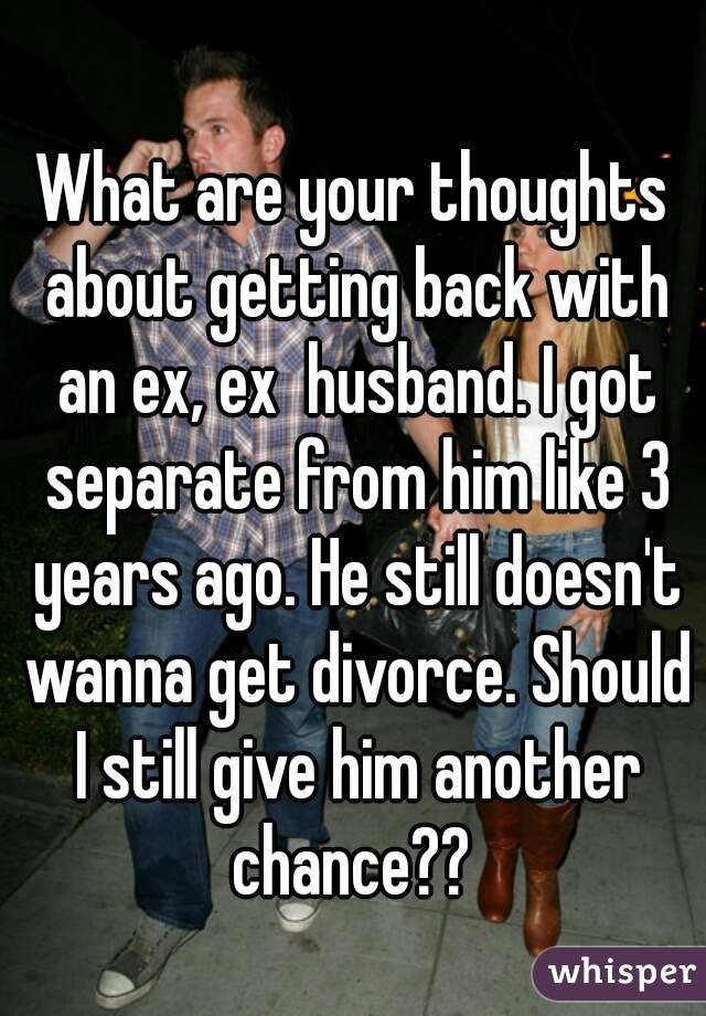 What are your thoughts about getting back with an ex, ex  husband. I got separate from him like 3 years ago. He still doesn't wanna get divorce. Should I still give him another chance?? 