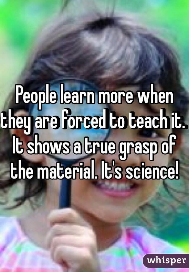 People learn more when they are forced to teach it. It shows a true grasp of the material. It's science! 
