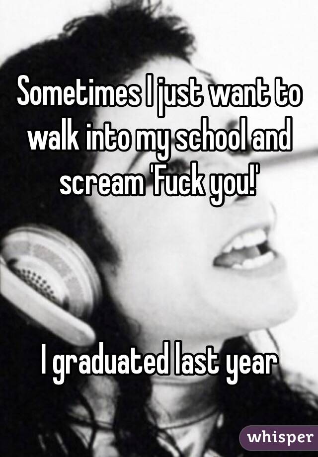 Sometimes I just want to walk into my school and scream 'Fuck you!'



I graduated last year 