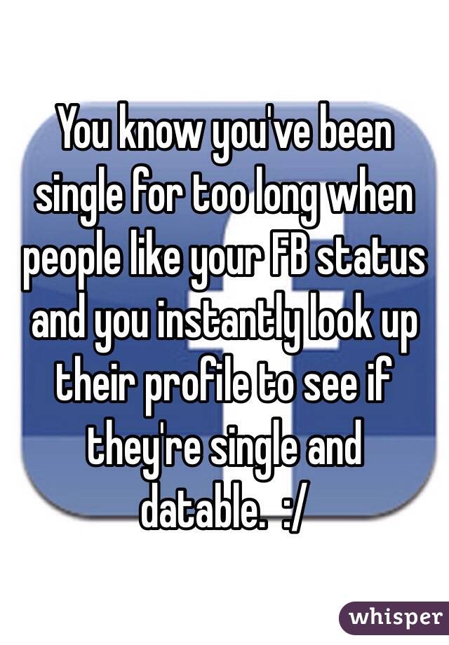 You know you've been single for too long when people like your FB status and you instantly look up their profile to see if they're single and datable.  :/