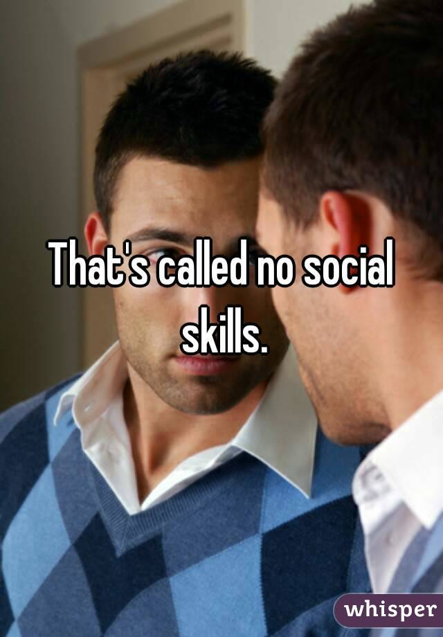 That's called no social skills.