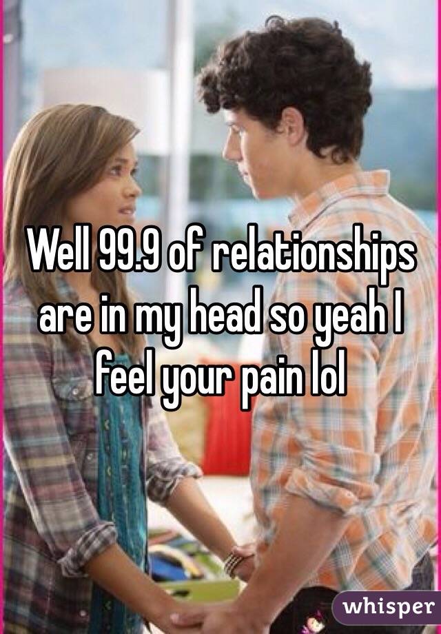 Well 99.9 of relationships are in my head so yeah I feel your pain lol 