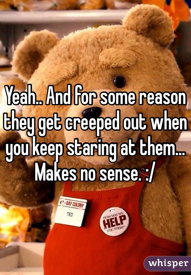 Yeah.. And for some reason they get creeped out when you keep staring at them... Makes no sense. :/ 