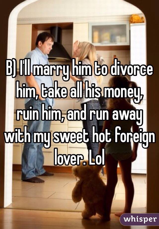 B) I'll marry him to divorce him, take all his money, ruin him, and run away with my sweet hot foreign lover. Lol