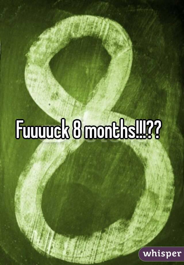 Fuuuuck 8 months!!!??