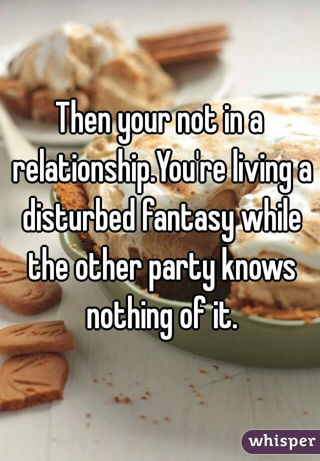 Then your not in a relationship.You're living a disturbed fantasy while the other party knows nothing of it.