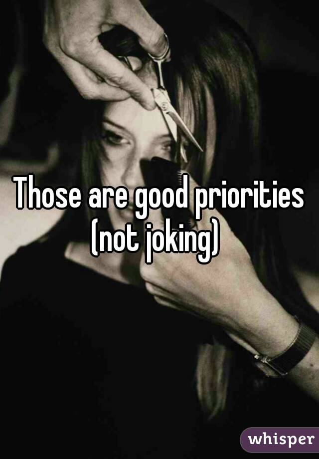 Those are good priorities
(not joking) 