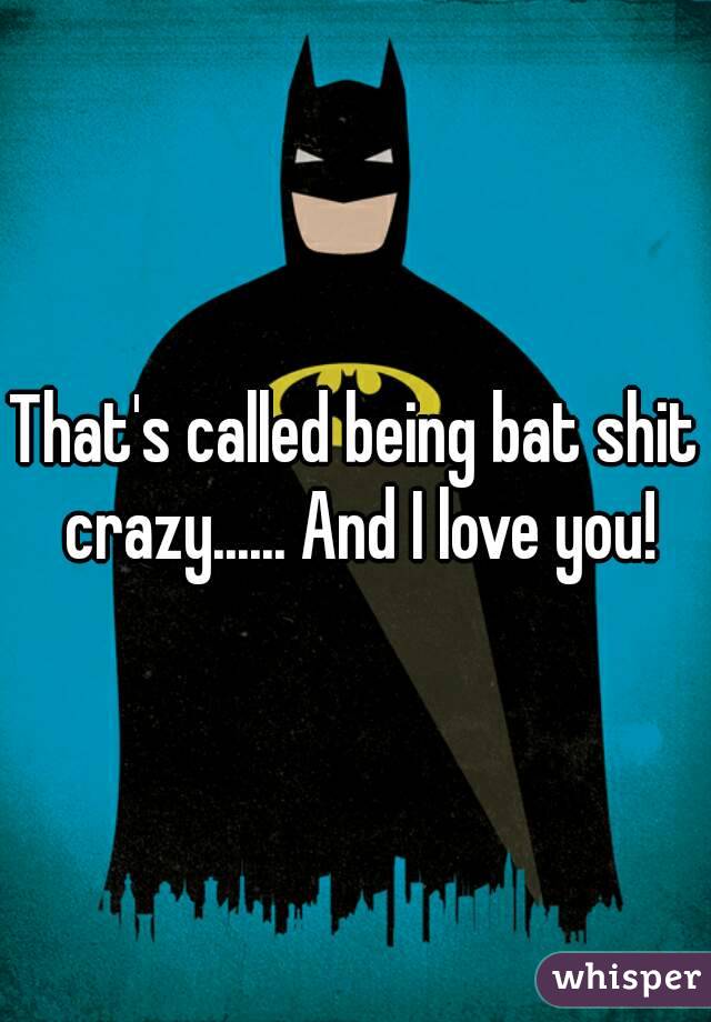 That's called being bat shit crazy...... And I love you!