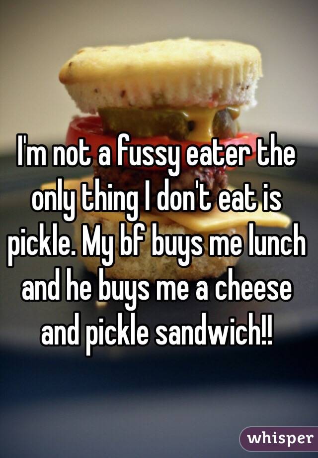 I'm not a fussy eater the only thing I don't eat is pickle. My bf buys me lunch and he buys me a cheese and pickle sandwich!! 
