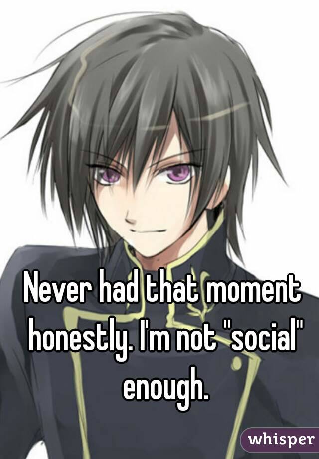 Never had that moment honestly. I'm not "social" enough.