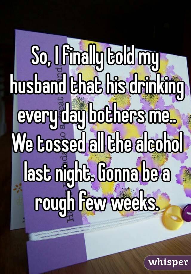 So, I finally told my husband that his drinking every day bothers me.. We tossed all the alcohol last night. Gonna be a rough few weeks.