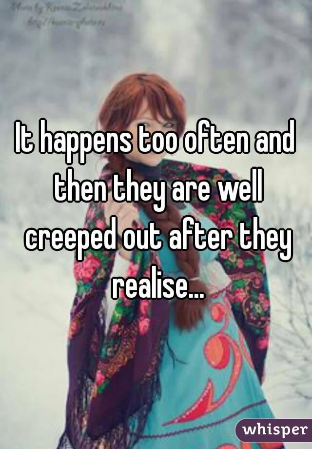 It happens too often and then they are well creeped out after they realise...