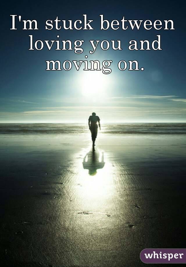 I'm stuck between loving you and moving on.