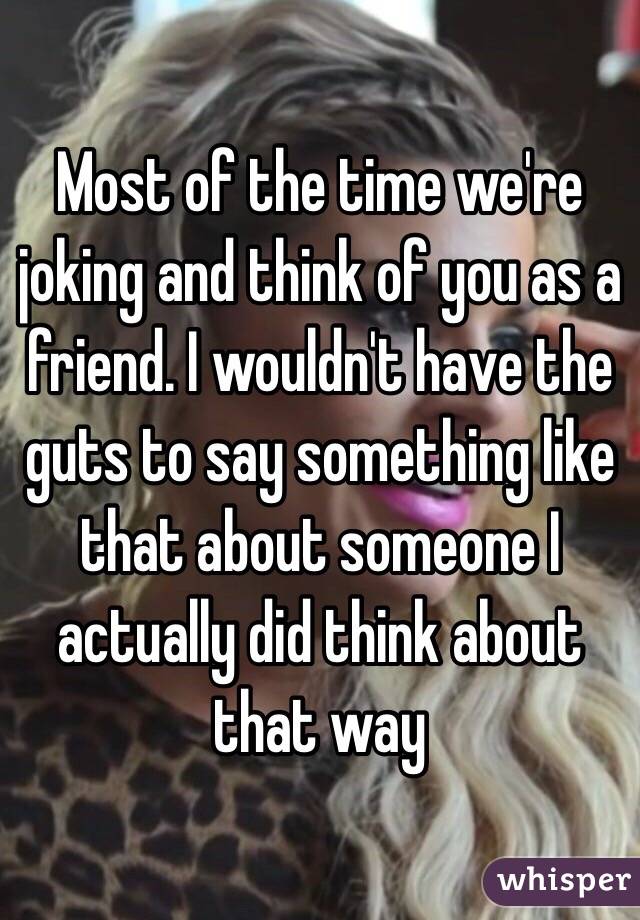 Most of the time we're joking and think of you as a friend. I wouldn't have the guts to say something like that about someone I actually did think about that way 