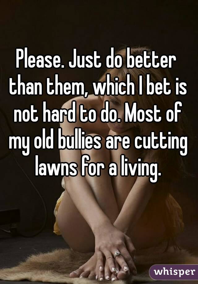 Please. Just do better than them, which I bet is not hard to do. Most of my old bullies are cutting lawns for a living.