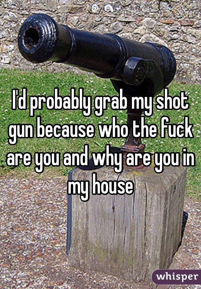 I'd probably grab my shot gun because who the fuck are you and why are you in my house