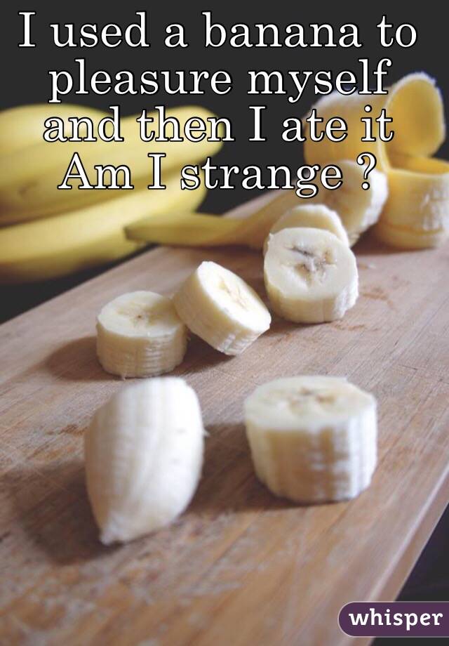 I used a banana to pleasure myself and then I ate it
Am I strange ?