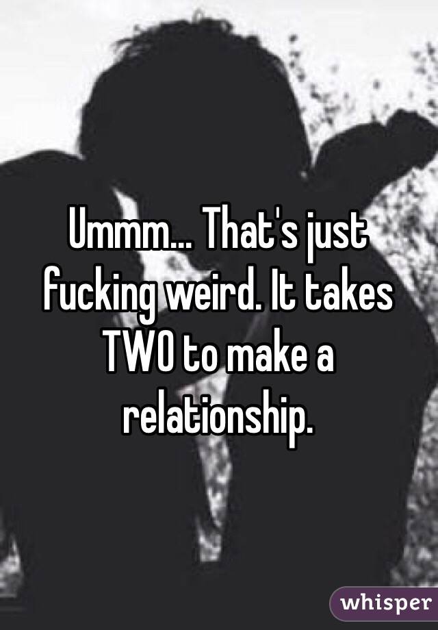 Ummm... That's just fucking weird. It takes TWO to make a relationship. 