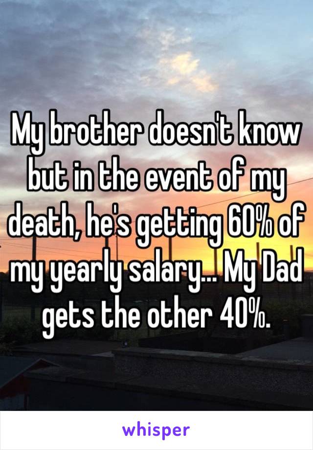 My brother doesn't know but in the event of my death, he's getting 60% of my yearly salary... My Dad gets the other 40%. 