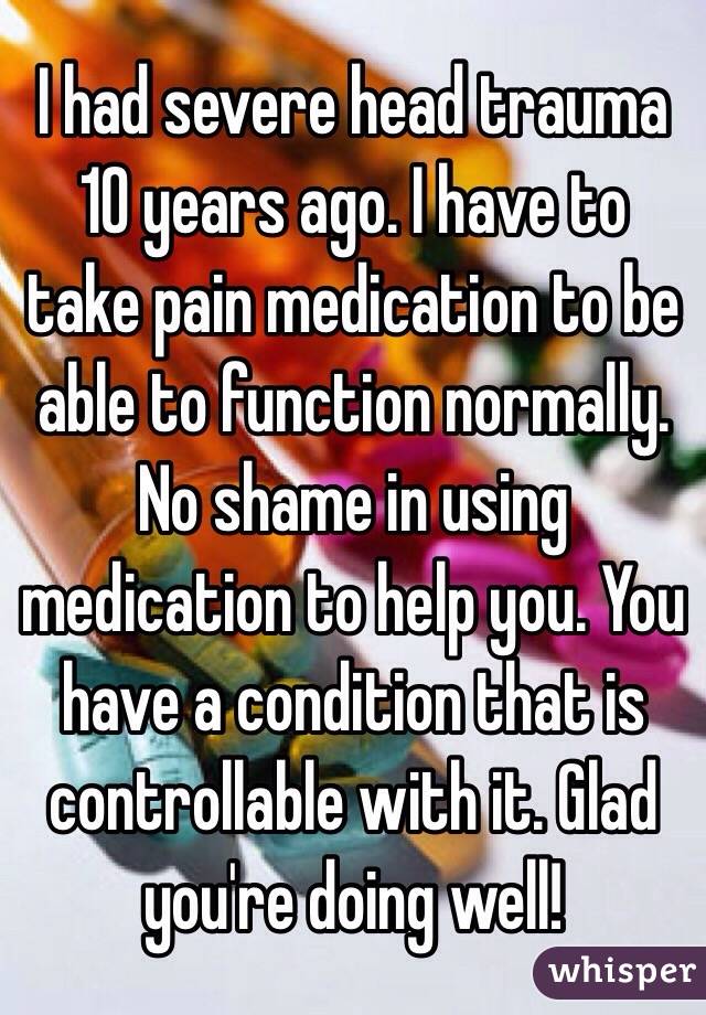 I had severe head trauma 10 years ago. I have to take pain medication to be able to function normally. No shame in using medication to help you. You have a condition that is controllable with it. Glad you're doing well!