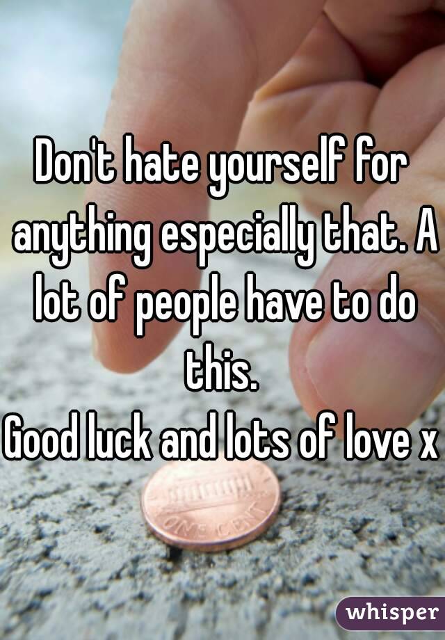 Don't hate yourself for anything especially that. A lot of people have to do this. 
Good luck and lots of love x