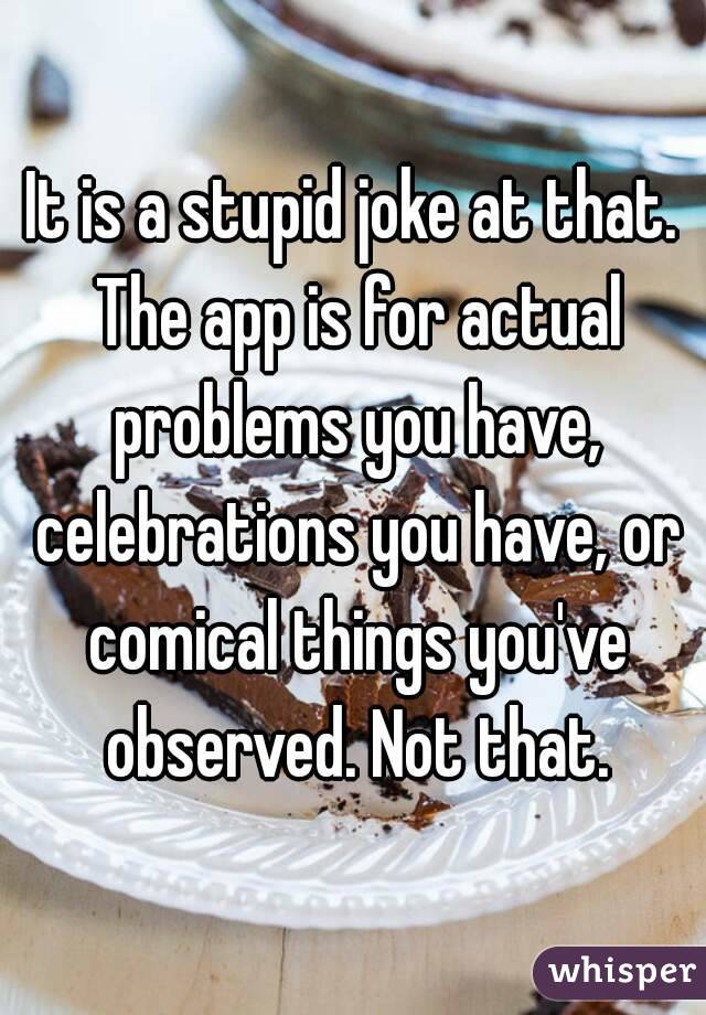 It is a stupid joke at that. The app is for actual problems you have, celebrations you have, or comical things you've observed. Not that.