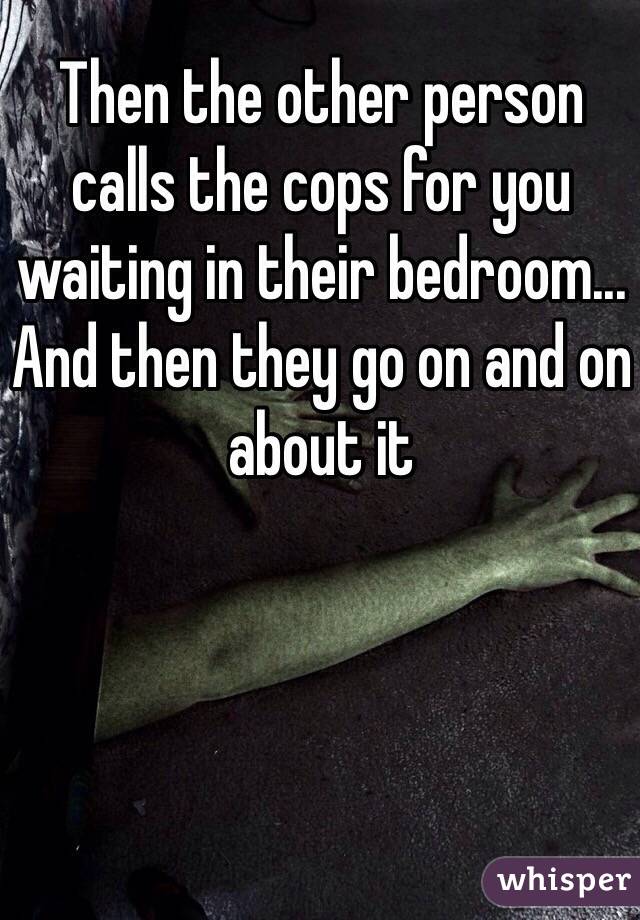 Then the other person calls the cops for you waiting in their bedroom... And then they go on and on about it