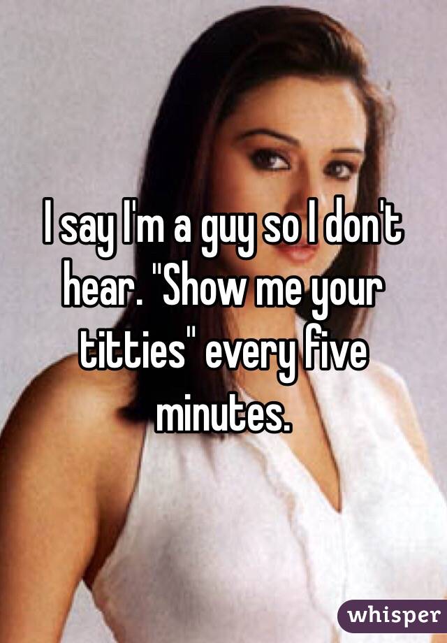 I say I'm a guy so I don't hear. "Show me your titties" every five minutes. 