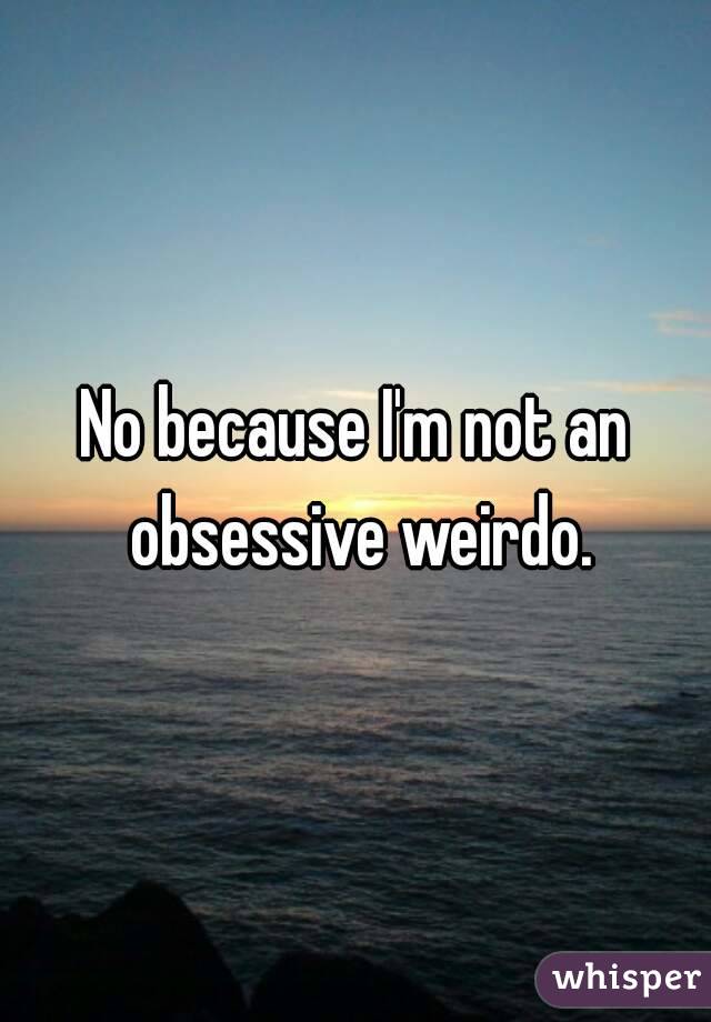 No because I'm not an obsessive weirdo.