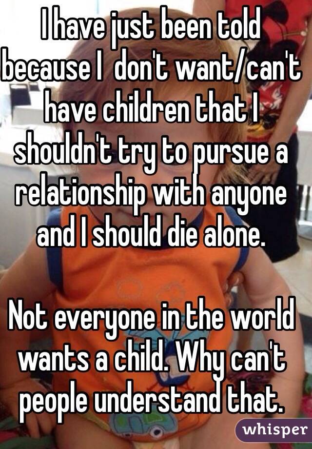 I have just been told because I  don't want/can't have children that I shouldn't try to pursue a relationship with anyone and I should die alone. 

Not everyone in the world wants a child. Why can't people understand that. 