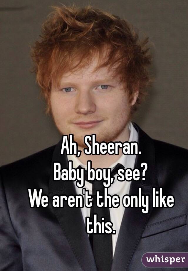 Ah, Sheeran. 
Baby boy, see? 
We aren't the only like this. 

