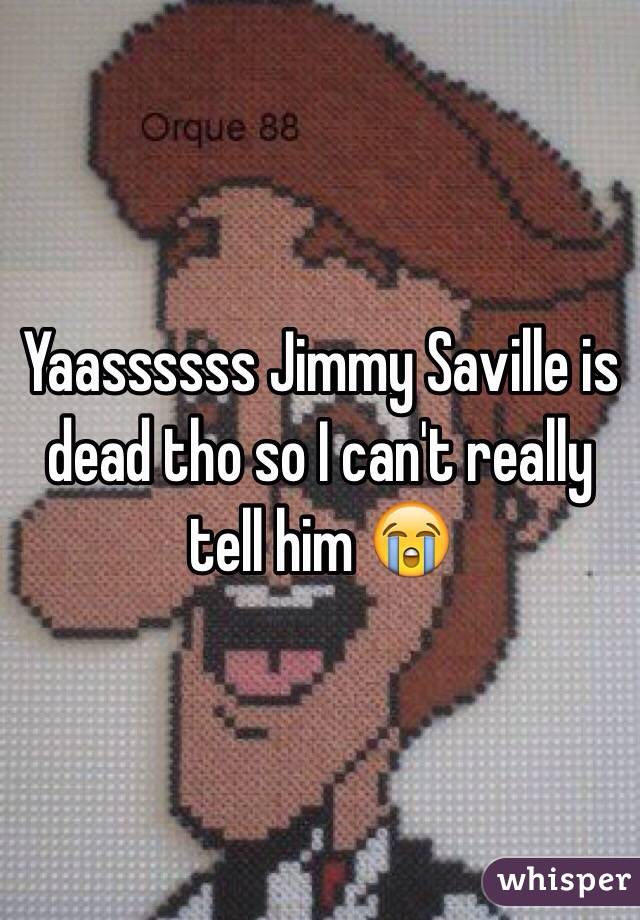 Yaassssss Jimmy Saville is dead tho so I can't really tell him 😭