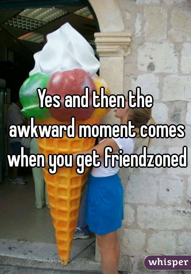 Yes and then the awkward moment comes when you get friendzoned