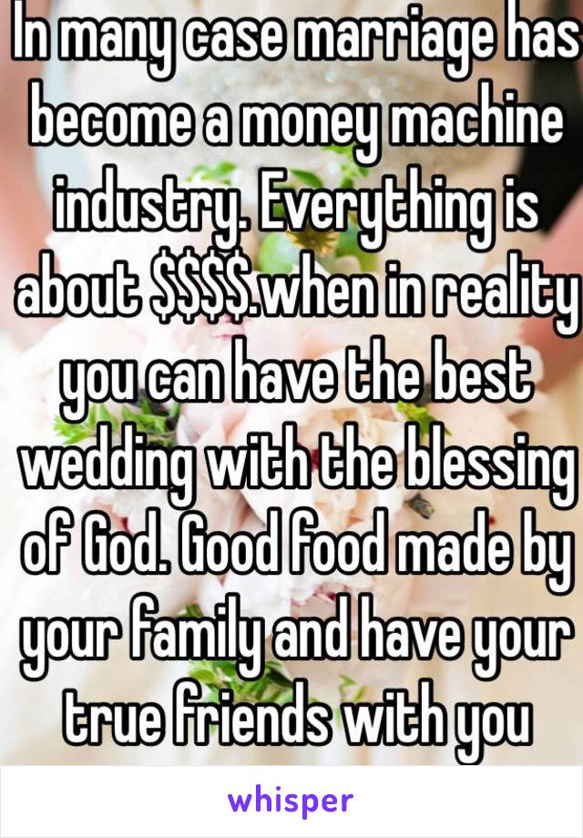 In many case marriage has become a money machine industry. Everything is about $$$$.when in reality you can have the best wedding with the blessing of God. Good food made by your family and have your true friends with you 