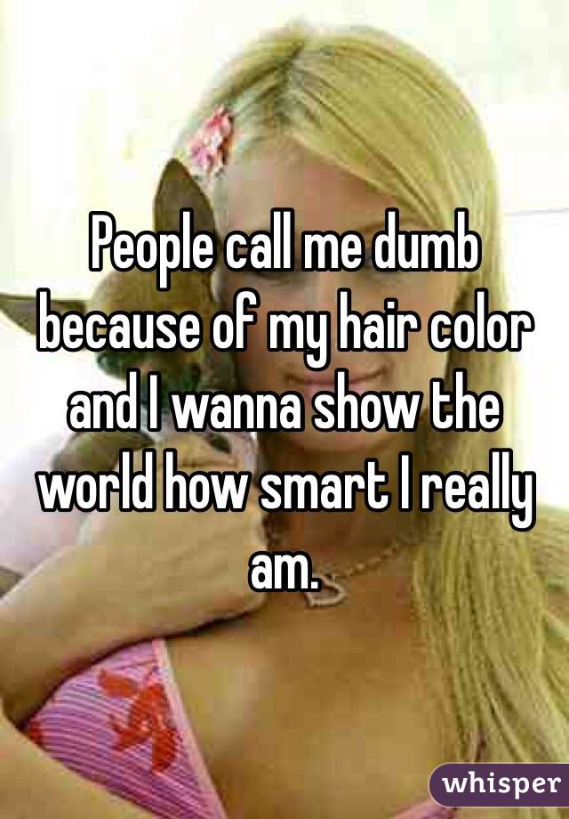 People call me dumb because of my hair color and I wanna show the world how smart I really am.