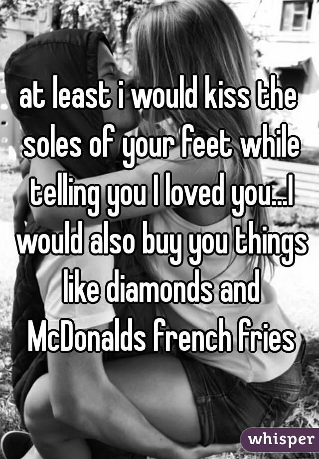 at least i would kiss the soles of your feet while telling you I loved you...I would also buy you things like diamonds and McDonalds french fries