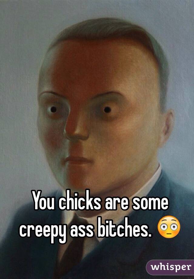 You chicks are some creepy ass bitches. 😳