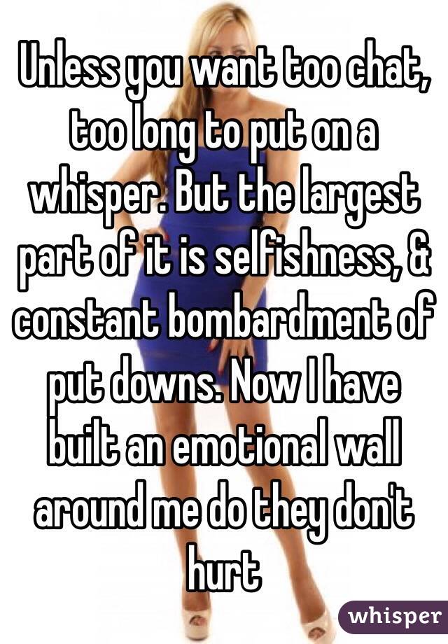 Unless you want too chat, too long to put on a whisper. But the largest part of it is selfishness, & constant bombardment of put downs. Now I have built an emotional wall around me do they don't hurt