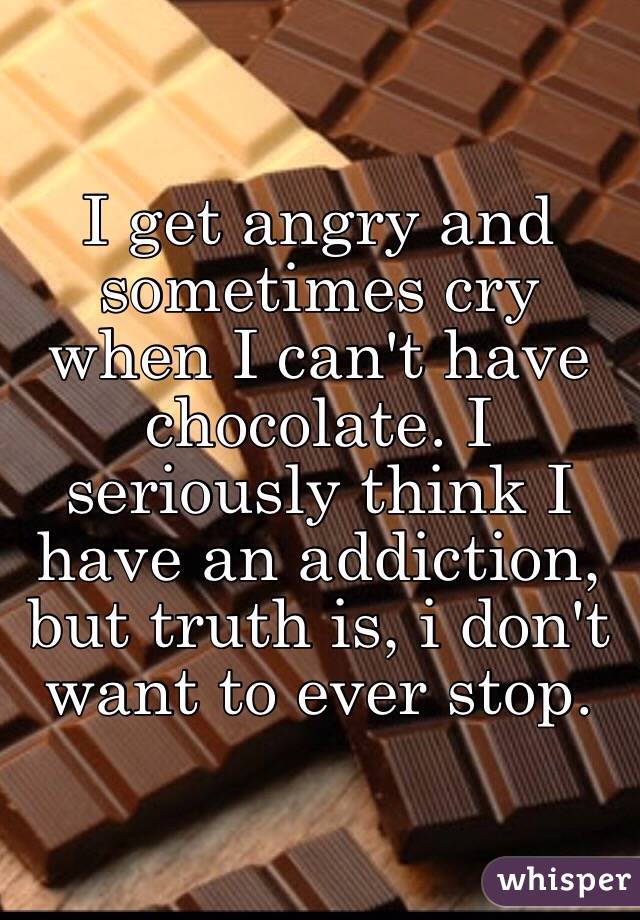 I get angry and sometimes cry when I can't have chocolate. I seriously think I have an addiction, but truth is, i don't want to ever stop.